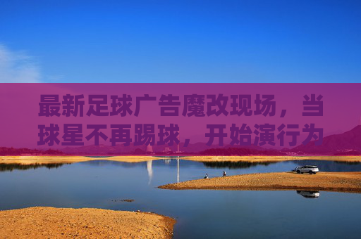 最新足球广告魔改现场,当球星不再踢球,开始演行为艺术?足球广告魔现场,球星弃踢球,演行为艺术