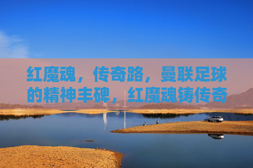 红魔魂,传奇路,曼联足球的精神丰碑,红魔魂铸传奇路,曼联精神丰碑