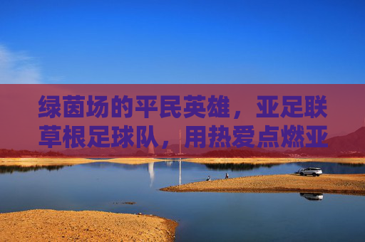 绿茵场的平民英雄，亚足联草根足球队，用热爱点燃亚洲足球的烟火气，草根英雄用热爱点燃亚洲足球烟火气
