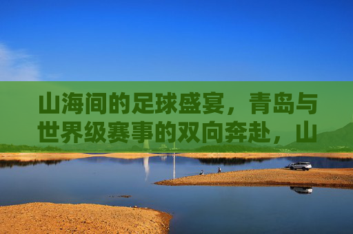 山海间的足球盛宴,青岛与世界级赛事的双向奔赴,山海足球盛宴,青岛与世界级赛事的双向奔赴