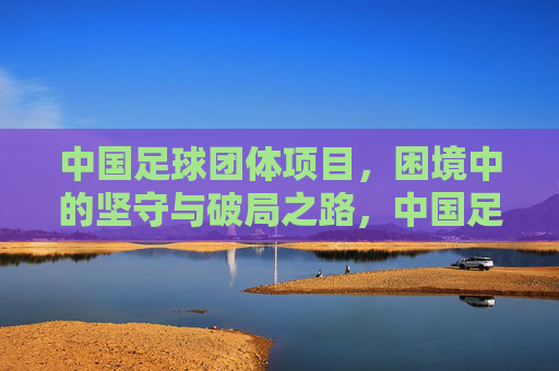 中国足球团体项目，困境中的坚守与破局之路，中国足球团体项目，困局坚守与破局之路