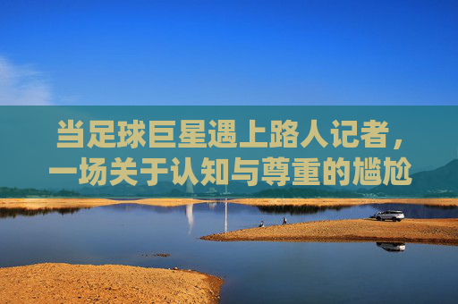 当足球巨星遇上路人记者,一场关于认知与尊重的尴尬,足球巨星遇上路人记者,认知与尊重的尴尬