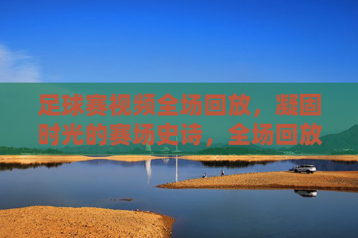 足球赛视频全场回放，凝固时光的赛场史诗，全场回放，凝固时光的足球赛场史诗
