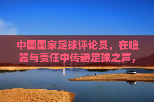 中国国家足球评论员,在喧嚣与责任中传递足球之声,喧嚣中的责任回响,中国国家足球评论员的足球之声