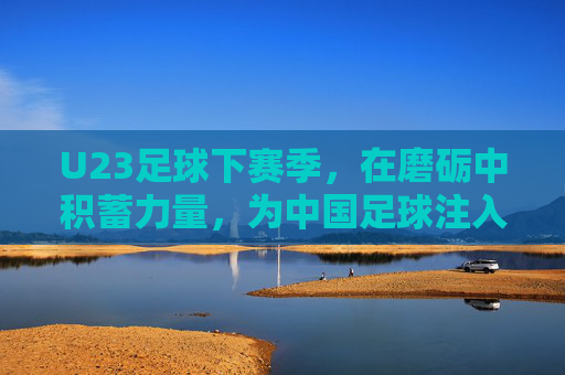U23足球下赛季,在磨砺中积蓄力量,为中国足球注入新活力,U23足球下赛季,磨砺积蓄力量,为中国足球注入新活力