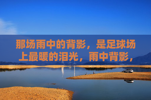 那场雨中的背影,是足球场上最暖的泪光,雨中背影,足球场最暖的泪光