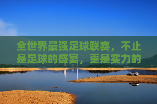 全世界最强足球联赛,不止是足球的盛宴,更是实力的巅峰