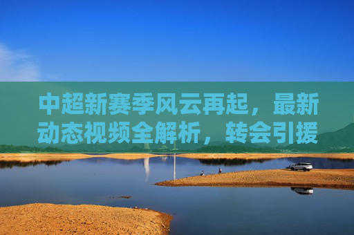 中超新赛季风云再起,最新动态视频全解析,转会引援、赛场亮点一网打尽,中超新赛季风云再起,转会引援与赛场亮点全解析