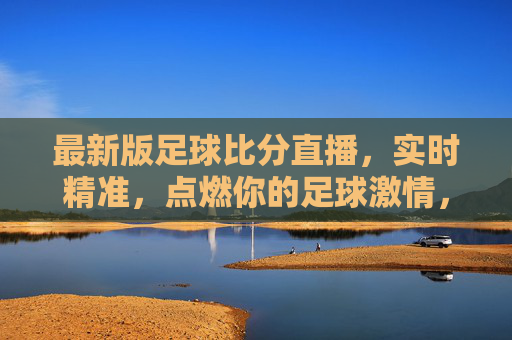 最新版足球比分直播，实时精准，点燃你的足球激情，实时精准足球比分直播，点燃你的足球激情
