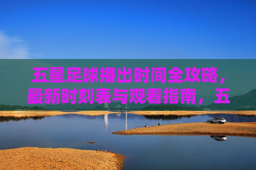 五星足球播出时间全攻略,最新时刻表与观看指南,五星足球播出时间全攻略,最新时刻表与观看指南