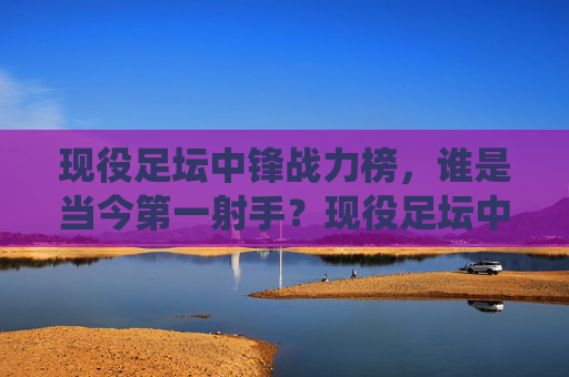 现役足坛中锋战力榜,谁是当今第一射手?现役足坛中锋战力榜,谁是当今第一射手?