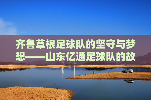齐鲁草根足球队的坚守与梦想——山东亿通足球队的故事,山东亿通,齐鲁草根足球队的坚守与梦想