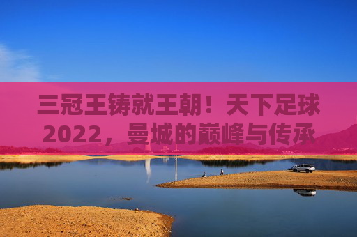 三冠王铸就王朝！天下足球2022，曼城的巅峰与传承，三冠王铸就王朝！曼城2022巅峰与传承