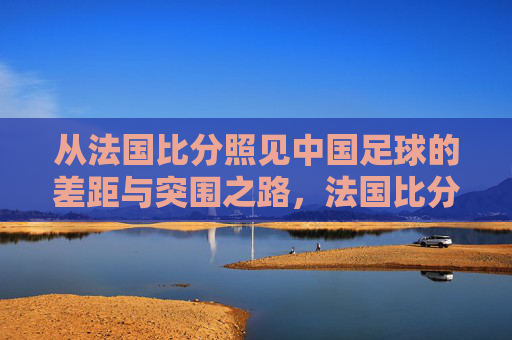 从法国比分照见中国足球的差距与突围之路,法国比分照见中国足球差距与突围