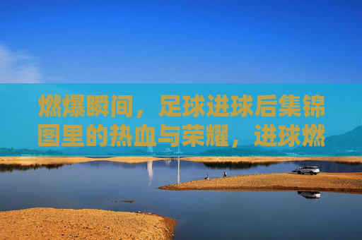 燃爆瞬间，足球进球后集锦图里的热血与荣耀，进球燃爆，足球瞬间的热血与荣耀