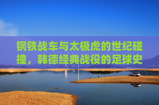 钢铁战车与太极虎的世纪碰撞，韩德经典战役的足球史诗，钢铁战车VS太极虎，韩德世纪足球史诗