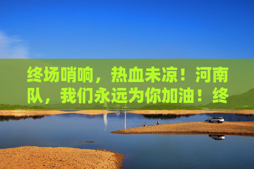 终场哨响,热血未凉!河南队,我们永远为你加油!终场哨响热血未凉,河南队我们永远加油!