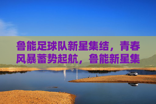 鲁能足球队新星集结，青春风暴蓄势起航，鲁能新星集结，青春风暴蓄势起航