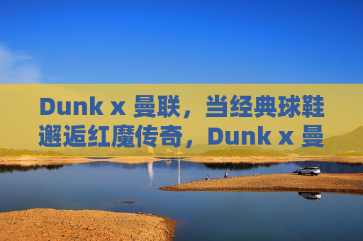 Dunk x 曼联，当经典球鞋邂逅红魔传奇，Dunk x 曼联，经典球鞋邂逅红魔传奇