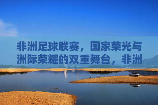 非洲足球联赛,国家荣光与洲际荣耀的双重舞台,非洲足球联赛,国家荣光与洲际荣耀的双重舞台