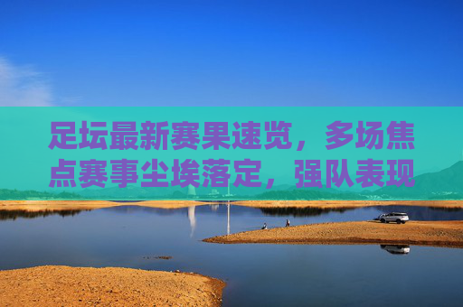 足坛最新赛果速览,多场焦点赛事尘埃落定,强队表现各异,足坛焦点赛事赛果速览,强队表现各异