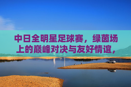 中日全明星足球赛,绿茵场上的巅峰对决与友好情谊,中日全明星足球赛,巅峰对决与友好情谊