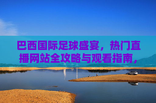 巴西国际足球盛宴,热门直播网站全攻略与观看指南,巴西国际足球盛宴,热门直播网站全攻略与观看指南