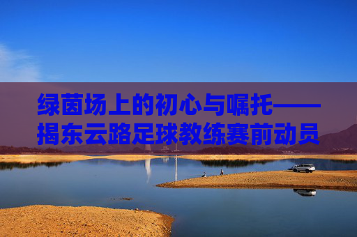 绿茵场上的初心与嘱托——揭东云路足球教练赛前动员讲话