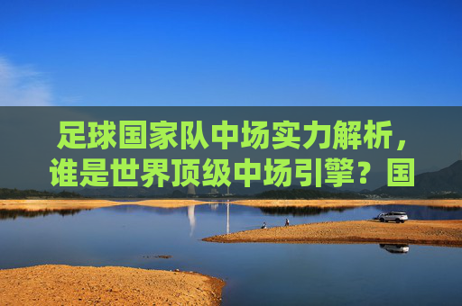 足球国家队中场实力解析,谁是世界顶级中场引擎?国家队中场实力解析,谁是世界顶级中场引擎?
