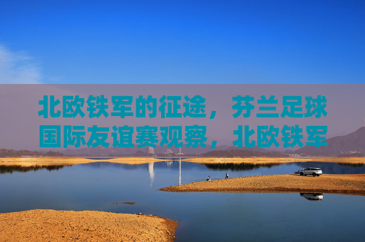 北欧铁军的征途，芬兰足球国际友谊赛观察，北欧铁军，芬兰足球国际友谊赛征途观察