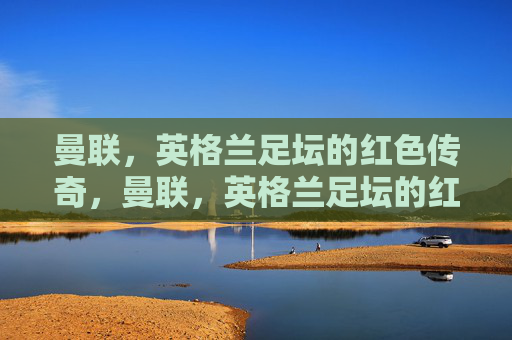 曼联，英格兰足坛的红色传奇，曼联，英格兰足坛的红色传奇