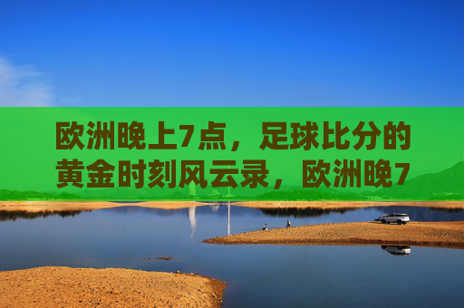 欧洲晚上7点,足球比分的黄金时刻风云录,欧洲晚7点,足球比分的黄金风云时刻