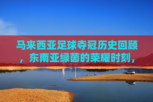马来西亚足球夺冠历史回顾,东南亚绿茵的荣耀时刻,马来西亚足球夺冠历史回顾,东南亚绿茵荣耀时刻