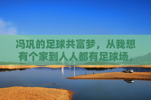 冯巩的足球共富梦,从我想有个家到人人都有足球场,冯巩的足球共富梦,从我想有个家到人人都有足球场