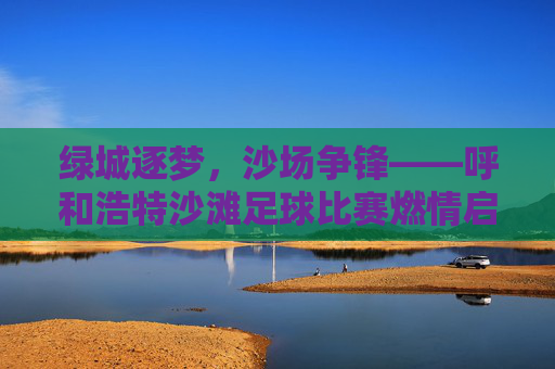 绿城逐梦，沙场争锋——呼和浩特沙滩足球比赛燃情启幕，燃情沙场逐梦争锋！呼和浩特沙滩足球比赛启幕