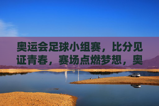 奥运会足球小组赛，比分见证青春，赛场点燃梦想，奥运足球小组赛，比分刻青春，赛场燃梦想