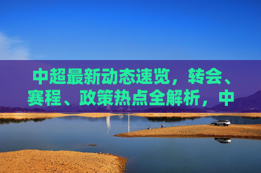 中超最新动态速览，转会、赛程、政策热点全解析，中超最新动态速览，转会赛程政策热点全解析