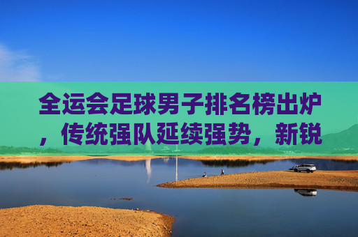 全运会足球男子排名榜出炉，传统强队延续强势，新锐力量崭露头角，全运会足球男子排名榜出炉，传统强队延续强势，新锐力量崭露头角