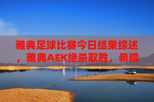 雅典足球比赛今日结果综述,雅典AEK绝杀取胜,希腊超联赛格局再变,雅典AEK绝杀取胜 希腊超联赛格局再变