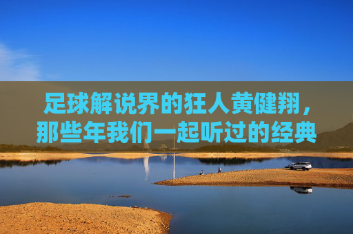 足球解说界的狂人黄健翔,那些年我们一起听过的经典解说,狂人黄健翔,那些年我们一起听过的足球经典解说
