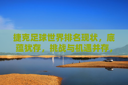 捷克足球世界排名现状，底蕴犹存，挑战与机遇并存，捷克足球世界排名现状，底蕴犹存，挑战与机遇并存