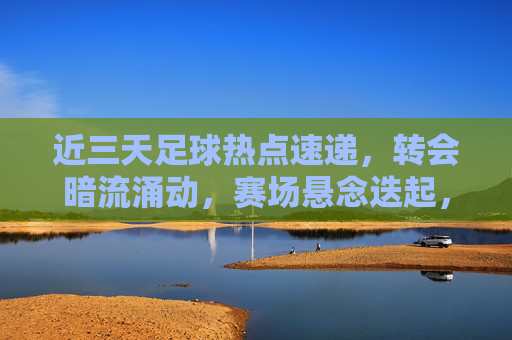 近三天足球热点速递,转会暗流涌动,赛场悬念迭起,近三天足球热点速递,转会暗涌赛场悬念迭起