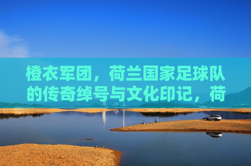 橙衣军团，荷兰国家足球队的传奇绰号与文化印记，荷兰橙衣军团，绰号传奇与文化印记
