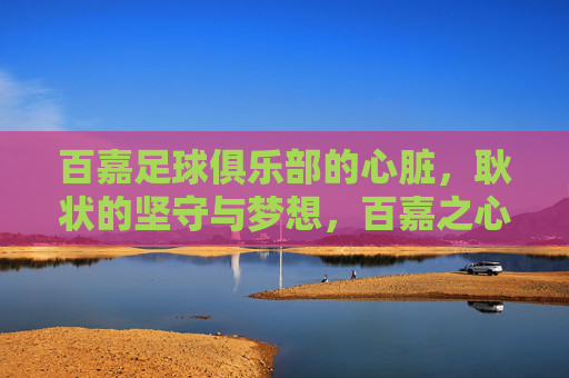 百嘉足球俱乐部的心脏,耿状的坚守与梦想,百嘉之心,耿状的坚守与梦想