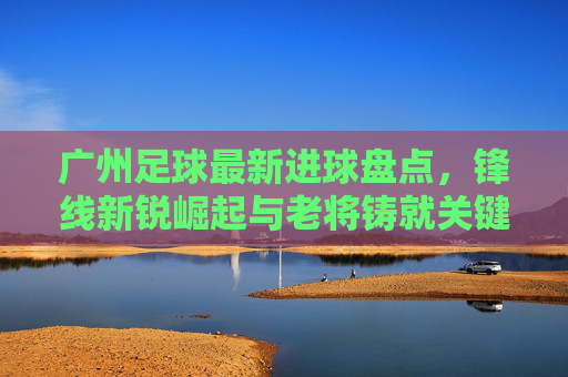 广州足球最新进球盘点,锋线新锐崛起与老将铸就关键一击,广州足球最新进球盘点,锋线新锐崛起与老将铸就关键一击