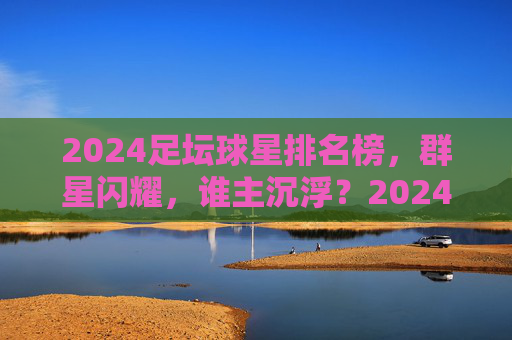 2024足坛球星排名榜，群星闪耀，谁主沉浮？2024足坛球星排名榜，群星闪耀，谁主沉浮