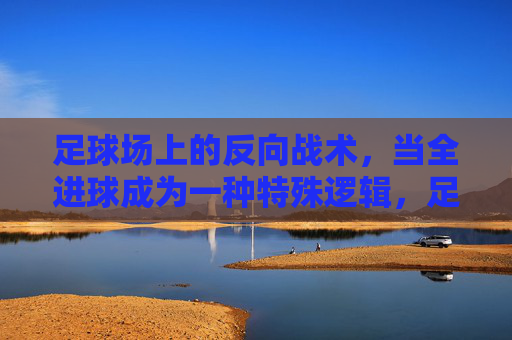 足球场上的反向战术,当全进球成为一种特殊逻辑,足球反向战术,全进球的特殊逻辑