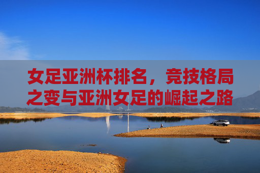 女足亚洲杯排名,竞技格局之变与亚洲女足的崛起之路,女足亚洲杯排名,竞技格局之变与亚洲女足崛起之路