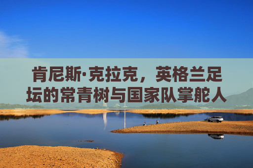 肯尼斯·克拉克，英格兰足坛的常青树与国家队掌舵人，肯尼斯·克拉克，英格兰足坛常青树与国家队掌舵人