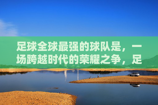 足球全球最强的球队是,一场跨越时代的荣耀之争,足球全球最强,跨越时代的荣耀王座之争